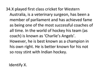 34.X played first class cricket for Western Australia, is a veterinary surgeon, has been a member of parliament and has achieved fame as being one of the most successful coaches of all time. In the world of hockey his team (as coach) is known as ‘Charlie’s Angels’. However, he is best known as a champion in his own right. He is better known for his not so rosy stint with Indian hockey. Identify X. 