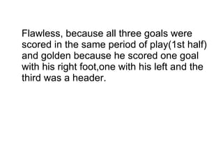 Flawless, because all three goals were scored in the same period of play(1st half) and golden because he scored one goal  with his right foot,one with his left and the third was a header. 