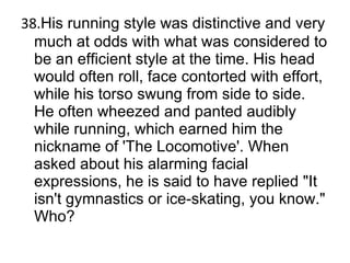 38. His running style was distinctive and very much at odds with what was considered to be an efficient style at the time. His head would often roll, face contorted with effort, while his torso swung from side to side. He often wheezed and panted audibly while running, which earned him the nickname of 'The Locomotive'. When asked about his alarming facial expressions, he is said to have replied "It isn't gymnastics or ice-skating, you know." Who? 