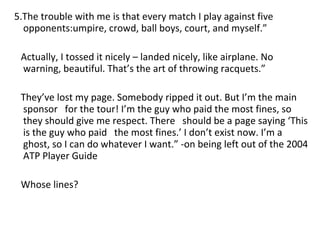 5.The trouble with me is that every match I play against five opponents:umpire, crowd, ball boys, court, and myself.”  Actually, I tossed it nicely – landed nicely, like airplane. No warning, beautiful. That’s the art of throwing racquets.” They’ve lost my page. Somebody ripped it out. But I’m the main sponsor  for the tour! I’m the guy who paid the most fines, so they should give me respect. There  should be a page saying ‘This is the guy who paid  the most fines.’ I don’t exist now. I’m a ghost, so I can do whatever I want.” -on being left out of the 2004 ATP Player Guide Whose lines? 