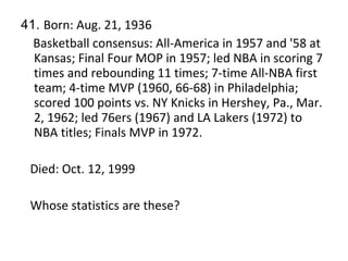 41.  Born: Aug. 21, 1936 Basketball consensus: All-America in 1957 and '58 at Kansas; Final Four MOP in 1957; led NBA in scoring 7 times and rebounding 11 times; 7-time All-NBA first team; 4-time MVP (1960, 66-68) in Philadelphia; scored 100 points vs. NY Knicks in Hershey, Pa., Mar. 2, 1962; led 76ers (1967) and LA Lakers (1972) to NBA titles; Finals MVP in 1972. Died: Oct. 12, 1999 Whose statistics are these? 