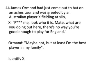 44.James Ormond had just come out to bat on an ashes tour and was greeted by an Australian player X fielding at slip, X: "F*** me, look who it is. Mate, what are you doing out here, there's no way you're good enough to play for England." Ormand: "Maybe not, but at least I’m the best player in my family". Identify X. 