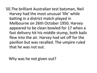 50.The brilliant Australian test batsman, Neil Harvey had the most unusual ‘life’ while batting in a district match played in Melbourne on 26th October 1950. Harvey appeared to be clean bowled for 17 when a fast delivery hit his middle stump, both bails flew into the air. Harvey had set off for the pavilion but was recalled. The umpire ruled that he was not out. Why was he not given out? 
