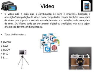 Vídeo
• O vídeo não é mais que a combinação de sons e imagens.. Contudo a
aquisição/manipulação de vídeo num computador requer também uma placa
de vídeo que suporte a entrada e saída de vídeo e a existência de uma placa
de som . Os Vídeos pode ser de caracter digital ou analógico, mas caso sejam
analógicos devem ser digitalizados.
• Tipos de Formatos :
1 ) MPEG
2 ) AVI
3 ) MOV
4 ) FLC
5 ) …..
 