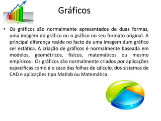 Gráficos
• Os gráficos são normalmente apresentados de duas formas,
uma imagem do gráfico ou o gráfico no seu formato original. A
principal diferença reside no facto de uma imagem dum gráfico
ser estática. A criação de gráficos é normalmente baseada em
modelos, geométricos, físicos, matemáticos ou mesmo
empíricos . Os gráficos são normalmente criados por aplicações
específicas como é o caso das folhas de cálculo, dos sistemas de
CAD e aplicações tipo Matlab ou Matemática .
 