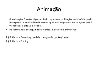 Animação
• A animação é outro tipo de dados que uma aplicação multimédia pode
incorporar. A animação não é mais que uma sequência de imagens que é
visualizada a alta velocidade .
• Podemos pois distinguir duas técnicas de criar de animações:
1 ) A técnica Tweening também designada por keyframe
2 ) A técnica Tracing
 