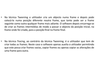 • Na técnica Tweening o utilizador cria um objecto numa frame e depois pode
colocá-lo numa posição diferente noutra frame, que tanto pode ser a frame
seguinte como outra qualquer frame mais adiante. O software depois encarrega-se
de criar as frames intermédias de modo a passar o objecto da posição inicial, na
frame onde foi criado, para a posição final na frame final.
• Na técnica Tracing, ao contrário da técnica Tweening, é o utilizador que tem de
criar todas as frames. Neste caso o software apenas auxilia o utilizador permitindo
que este possa criar frames vazias, copiar frames ou apenas copiar as alterações de
uma frame para outra.
 