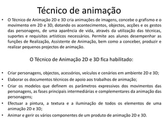 Técnico de animação
• O Técnico de Animação 2D e 3D cria animações de imagens, concebe o grafismo e o
movimento em 2D e 3D, dotando os acontecimentos, objectos, acções e os gestos
das personagens, de uma aparência de vida, através da utilização das técnicas,
suportes e requisitos artísticos necessários. Permite aos alunos desempenhar as
funções de Realização, Assistente de Animação, bem como a conceber, produzir e
realizar pequenos projectos de animação.
O Técnico de Animação 2D e 3D fica habilitado:
• Criar personagens, objectos, acessórios, veículos e cenários em ambiente 2D e 3D;
• Elaborar os documentos técnicos de apoio aos trabalhos de animação;
• Criar os modelos que definem os parâmetros expressivos dos movimentos das
personagens, as fases principais intermediárias e complementares da animação das
personagens;
• Efectuar a pintura, a textura e a iluminação de todos os elementos de uma
animação 2D e 3D;
• Animar e gerir os vários componentes de um produto de animação 2D e 3D.
 