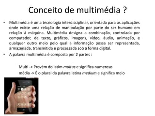 Conceito de multimédia ?
• Multimédia é uma tecnologia interdisciplinar, orientada para as aplicações
onde existe uma relação de manipulação por parte do ser humano em
relação á máquina. Multimédia designa a combinação, controlada por
computador, de texto, gráficos, imagens, vídeo, áudio, animação, e
qualquer outro meio pelo qual a informação possa ser representada,
armazenada, transmitida e processada sob a forma digital.
• A palavra multimédia é composta por 2 partes :
Multi -> Provém do latim multus e significa numeroso
média -> É o plural da palavra latina medium e significa meio
 
