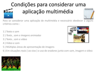Condições para considerar uma
aplicação multimédia
Para se considerar uma aplicação de multimédia e necessário obedecer a alguns
critérios como :
1 ) Texto e som
2 ) Texto , som e imagens animadas
3 ) Texto , som e vídeo
4 ) Vídeo e som
5 ) Múltiplas áreas de apresentação de imagens
6 ) Em situações reais ( ao vivo ) o uso de oradores junto com som, imagem e vídeo
 