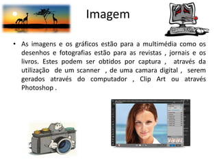 Imagem
• As imagens e os gráficos estão para a multimédia como os
desenhos e fotografias estão para as revistas , jornais e os
livros. Estes podem ser obtidos por captura , através da
utilização de um scanner , de uma camara digital , serem
gerados através do computador , Clip Art ou através
Photoshop .
 