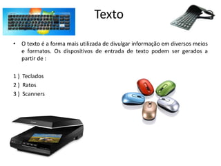 Texto
• O texto é a forma mais utilizada de divulgar informação em diversos meios
e formatos. Os dispositivos de entrada de texto podem ser gerados a
partir de :
1 ) Teclados
2 ) Ratos
3 ) Scanners
 