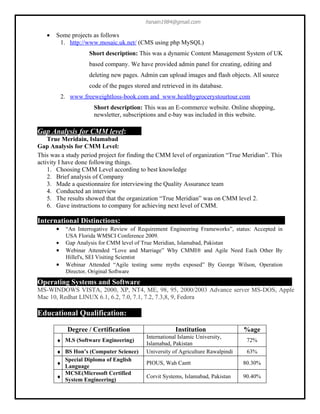 hsnain1984@gmail.com

   •   Some projects as follows
        1. http://www.mosaic.uk.net/ (CMS using php MySQL)
                     Short description: This was a dynamic Content Management System of UK
                     based company. We have provided admin panel for creating, editing and
                     deleting new pages. Admin can upload images and flash objects. All source
                     code of the pages stored and retrieved in its database.
           2. www.freeweightloss-book.com and www.healthygrocerystourtour.com
                      Short description: This was an E-commerce website. Online shopping,
                      newsletter, subscriptions and e-bay was included in this website.

Gap Analysis for CMM level:
    True Meridain, Islamabad
Gap Analysis for CMM Level:
This was a study period project for finding the CMM level of organization “True Meridian”. This
activity I have done following things.
    1. Choosing CMM Level according to best knowledge
    2. Brief analysis of Company
    3. Made a questionnaire for interviewing the Quality Assurance team
    4. Conducted an interview
    5. The results showed that the organization “True Meridian” was on CMM level 2.
    6. Gave instructions to company for achieving next level of CMM.

International Distinctions:
       •    “An Interrogative Review of Requirement Engineering Frameworks”, status: Accepted in
            USA Florida WMSCI Conference 2009.
       •    Gap Analysis for CMM level of True Meridian, Islamabad, Pakistan
       •    Webinar Attended “Love and Marriage” Why CMMI® and Agile Need Each Other By
            Hillel's, SEI Visiting Scientist
       •    Webinar Attended “Agile testing some myths exposed” By George Wilson, Operation
            Director, Original Software
Operating Systems and Software
MS-WINDOWS VISTA, 2000, XP, NT4, ME, 98, 95, 2000/2003 Advance server MS-DOS, Apple
Mac 10, Redhat LINUX 6.1, 6.2, 7.0, 7.1, 7.2, 7.3,8, 9, Fedora

Educational Qualification:

             Degree / Certification                     Institution                %age
                                            International Islamic University,
       ♦ M.S (Software Engineering)                                                 72%
                                            Islamabad, Pakistan
       ♦ BS Hon’s (Computer Science)        University of Agriculture Rawalpindi    63%
         Special Diploma of English
       ♦                                    PIOUS, Wah Cantt                       80.30%
         Language
         MCSE(Microsoft Certified
       ♦                                    Corvit Systems, Islamabad, Pakistan    90.40%
         System Engineering)
 