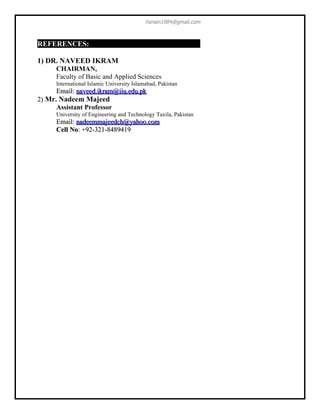 hsnain1984@gmail.com



REFERENCES:

1) DR. NAVEED IKRAM
      CHAIRMAN,
      Faculty of Basic and Applied Sciences
      International Islamic University Islamabad, Pakistan
      Email: naveed.ikram@iiu.edu.pk
2) Mr. Nadeem Majeed
      Assistant Professor
      University of Engineering and Technology Taxila, Pakistan
      Email: nadeemmajeedch@yahoo.com
      Cell No: +92-321-8489419
 