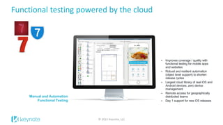 Manual and Automation
Functional Testing
 Improves coverage / quality with
functional testing for mobile apps
and websites
 Robust and resilient automation
(object level support) to shorten
release cycles
 Largest cloud library of real iOS and
Android devices; zero device
management
 Remote access for geographically
distributed teams
 Day 1 support for new OS releases
Functional testing powered by the cloud
© 2015 Keynote, LLC
 