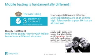 Mobile testing is fundamentally different!
© 2015 Keynote, LLC
User expectations are different
User expectations are at an all time
high. Tolerance for a poor UX is at an
all time low.
Quality is different
Who owns quality? Dev or QA? Mobile
teams have a different structure.
for any digital interaction to load1
3SECONDS OF
TOLERANCE
The user is king
 