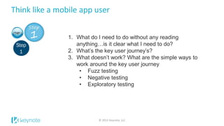 Think like a mobile app user
© 2015 Keynote, LLC
1. What do I need to do without any reading
anything…is it clear what I need to do?
2. What’s the key user journey’s?
3. What doesn’t work? What are the simple ways to
work around the key user journey
• Fuzz testing
• Negative testing
• Exploratory testing
 