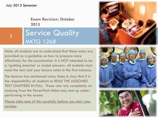 Exam Revision: October
2013
Service Quality
MKTG 1268
1
July 2013 Semester
Note: all students are to understand that these notes are
provided as a guideline on how to prepare more
effectively for the examination. It is NOT intended to be
a ‘spotting exercise’ or model answers- all students must
read the text and your lecture notes in the first instance.
The lecturer has mentioned many times in class that it is
the responsibility of students to READ THE ASSIGNED
TEXT CHAPTERS IN FULL. Those who rely completely on
studying from the PowerPoint slides may end up under-
performing in the exams.
Please take note of this carefully before you start your
revision
 