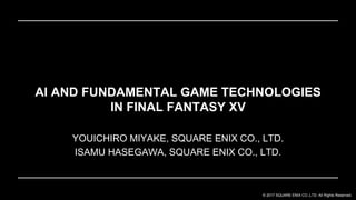 © 2017 SQUARE ENIX CO.,LTD. All Rights Reserved.
YOUICHIRO MIYAKE, SQUARE ENIX CO., LTD.
ISAMU HASEGAWA, SQUARE ENIX CO., LTD.
AI AND FUNDAMENTAL GAME TECHNOLOGIES
IN FINAL FANTASY XV
 