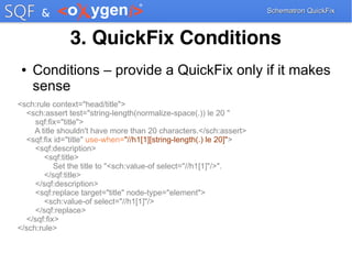 Schematron QuickFixSchematron QuickFix
3. QuickFix Conditions
● Conditions – provide a QuickFix only if it makes
sense
<sch:rule context="head/title">
<sch:assert test="string-length(normalize-space(.)) le 20 "
sqf:fix="title">
A title shouldn't have more than 20 characters.</sch:assert>
<sqf:fix id="title" use-when="//h1[1][string-length(.) le 20]">
<sqf:description>
<sqf:title>
Set the title to "<sch:value-of select="//h1[1]"/>".
</sqf:title>
</sqf:description>
<sqf:replace target="title" node-type="element">
<sch:value-of select="//h1[1]"/>
</sqf:replace>
</sqf:fix>
</sch:rule>
 