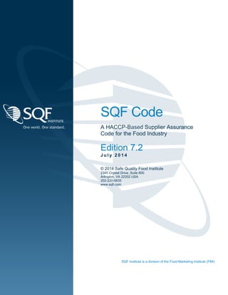 SQF Code
A HACCP-Based Supplier Assurance
Code for the Food Industry
Edition 7.2
J u l y 2 0 1 4
© 2014 Safe Quality Food Institute
2345 Crystal Drive, Suite 800
Arlington, VA 22202 USA
202-220-0635
www.sqfi.com
SQF Institute is a division of the Food Marketing Institute (FMI)
 