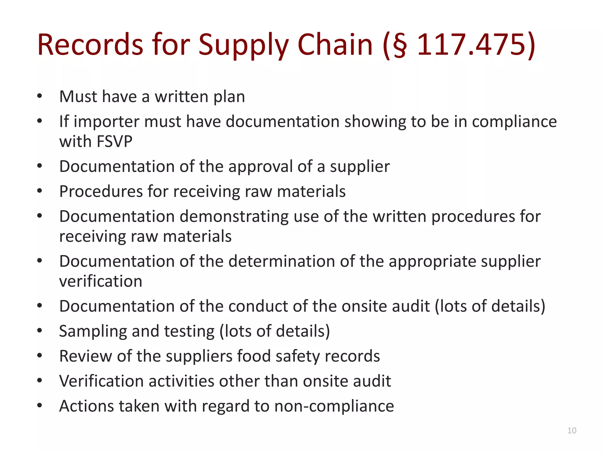 Records for Supply Chain (§ 117.475)
• Must have a written plan
• If importer must have documentation showing to be in compliance
with FSVP
• Documentation of the approval of a supplier
• Procedures for receiving raw materials
• Documentation demonstrating use of the written procedures for
receiving raw materials
• Documentation of the determination of the appropriate supplier
verification
• Documentation of the conduct of the onsite audit (lots of details)
• Sampling and testing (lots of details)
• Review of the suppliers food safety records
• Verification activities other than onsite audit
• Actions taken with regard to non-compliance
10
 