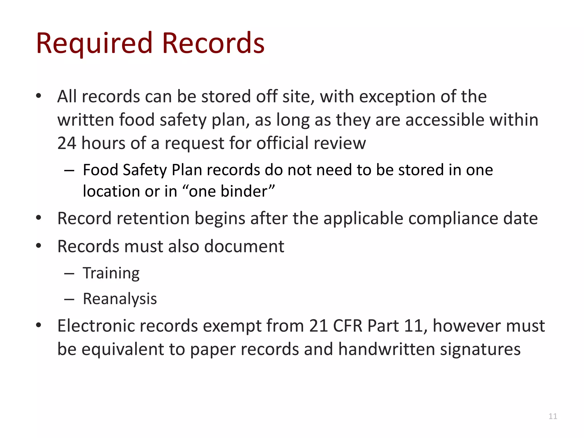 Required Records
• All records can be stored off site, with exception of the
written food safety plan, as long as they are accessible within
24 hours of a request for official review
– Food Safety Plan records do not need to be stored in one
location or in “one binder”
• Record retention begins after the applicable compliance date
• Records must also document
– Training
– Reanalysis
• Electronic records exempt from 21 CFR Part 11, however must
be equivalent to paper records and handwritten signatures
11
 