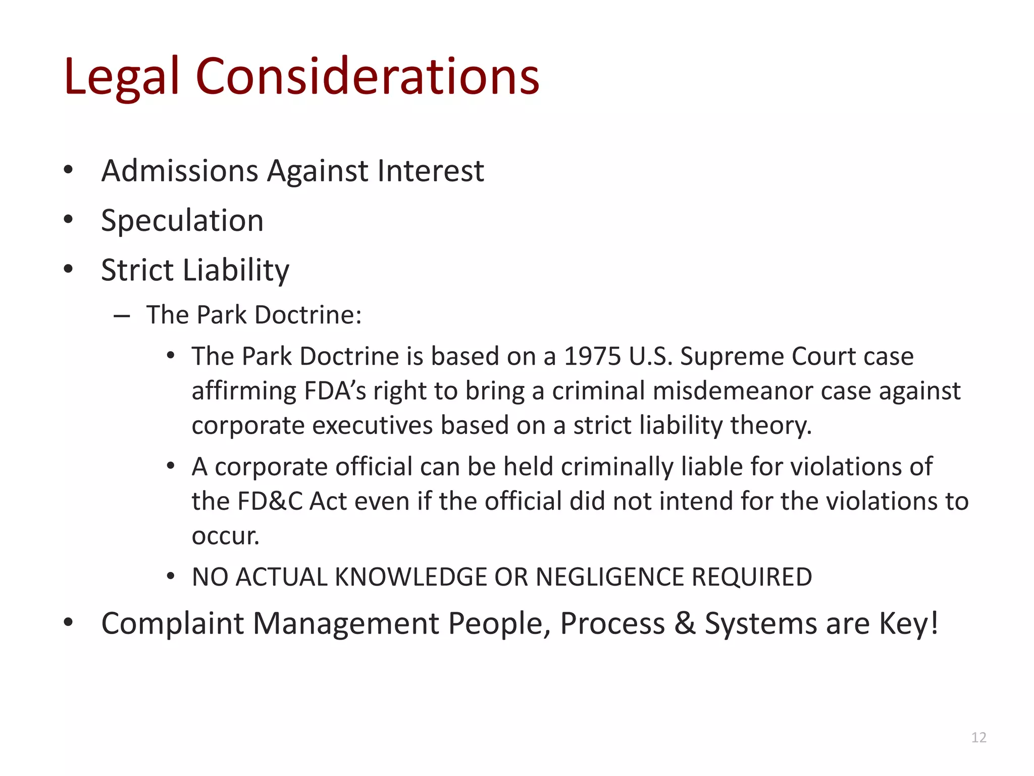 Legal Considerations
• Admissions Against Interest
• Speculation
• Strict Liability
– The Park Doctrine:
• The Park Doctrine is based on a 1975 U.S. Supreme Court case
affirming FDA’s right to bring a criminal misdemeanor case against
corporate executives based on a strict liability theory.
• A corporate official can be held criminally liable for violations of
the FD&C Act even if the official did not intend for the violations to
occur.
• NO ACTUAL KNOWLEDGE OR NEGLIGENCE REQUIRED
• Complaint Management People, Process & Systems are Key!
12
 