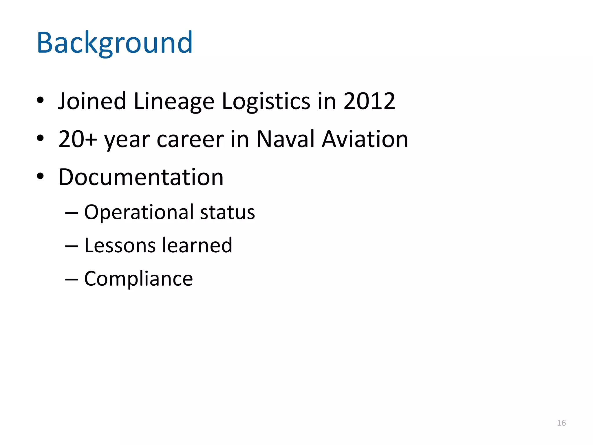 Background
• Joined Lineage Logistics in 2012
• 20+ year career in Naval Aviation
• Documentation
– Operational status
– Lessons learned
– Compliance
16
 
