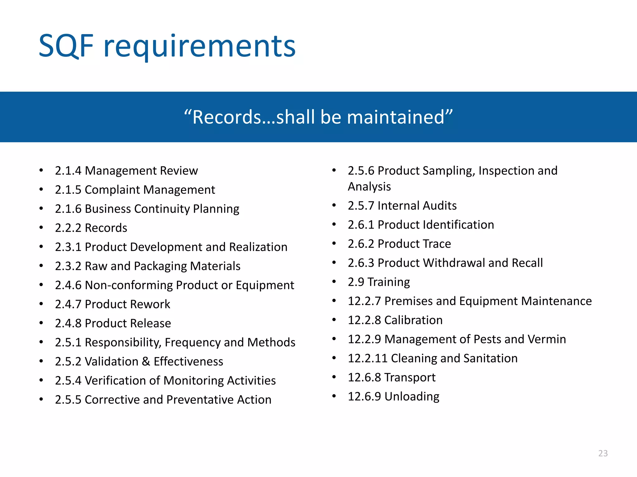 SQF requirements
“Records…shall be maintained”
• 2.1.4 Management Review
• 2.1.5 Complaint Management
• 2.1.6 Business Continuity Planning
• 2.2.2 Records
• 2.3.1 Product Development and Realization
• 2.3.2 Raw and Packaging Materials
• 2.4.6 Non-conforming Product or Equipment
• 2.4.7 Product Rework
• 2.4.8 Product Release
• 2.5.1 Responsibility, Frequency and Methods
• 2.5.2 Validation & Effectiveness
• 2.5.4 Verification of Monitoring Activities
• 2.5.5 Corrective and Preventative Action
• 2.5.6 Product Sampling, Inspection and
Analysis
• 2.5.7 Internal Audits
• 2.6.1 Product Identification
• 2.6.2 Product Trace
• 2.6.3 Product Withdrawal and Recall
• 2.9 Training
• 12.2.7 Premises and Equipment Maintenance
• 12.2.8 Calibration
• 12.2.9 Management of Pests and Vermin
• 12.2.11 Cleaning and Sanitation
• 12.6.8 Transport
• 12.6.9 Unloading
23
 