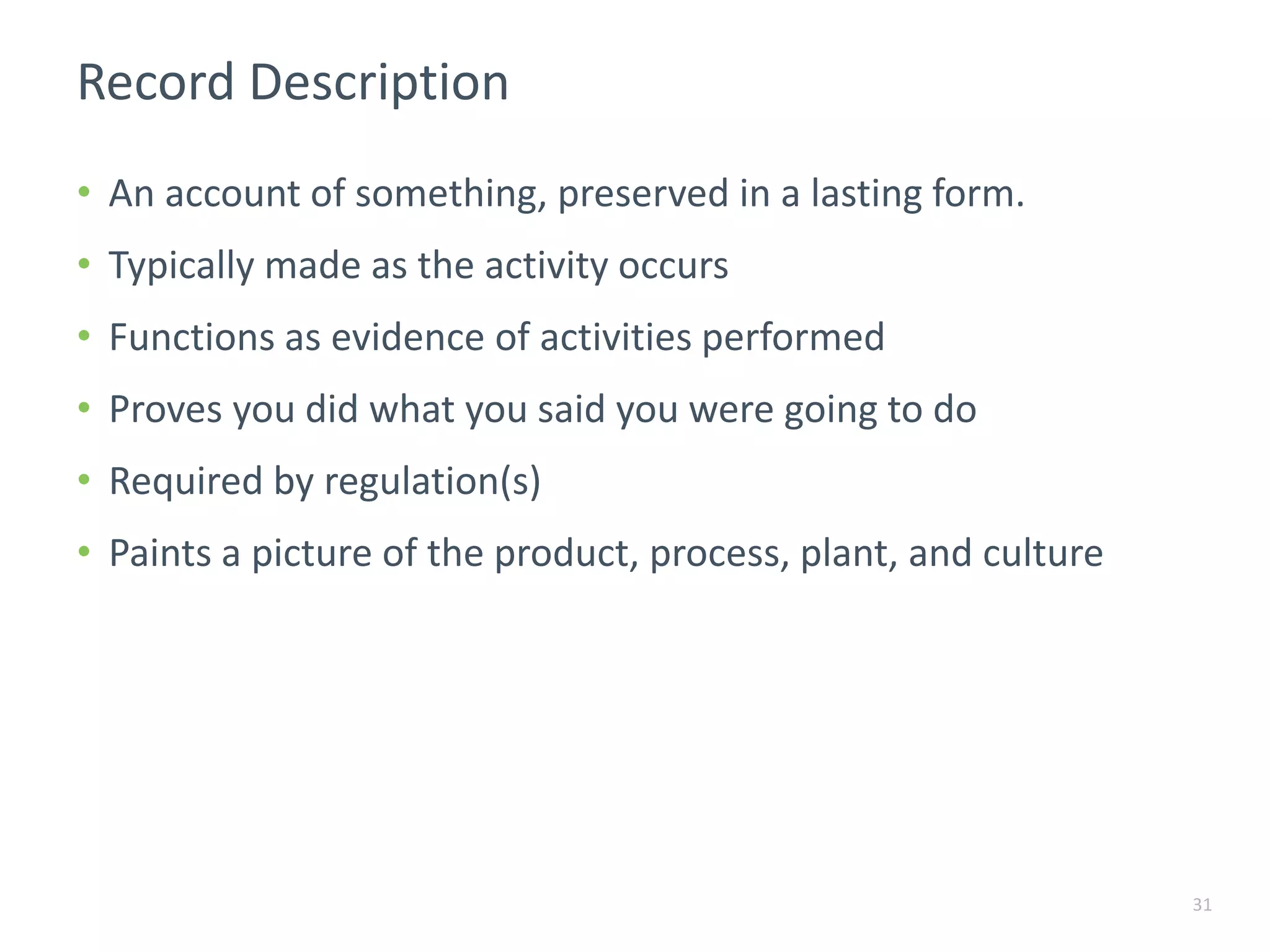 Record Description
• An account of something, preserved in a lasting form.
• Typically made as the activity occurs
• Functions as evidence of activities performed
• Proves you did what you said you were going to do
• Required by regulation(s)
• Paints a picture of the product, process, plant, and culture
31
 