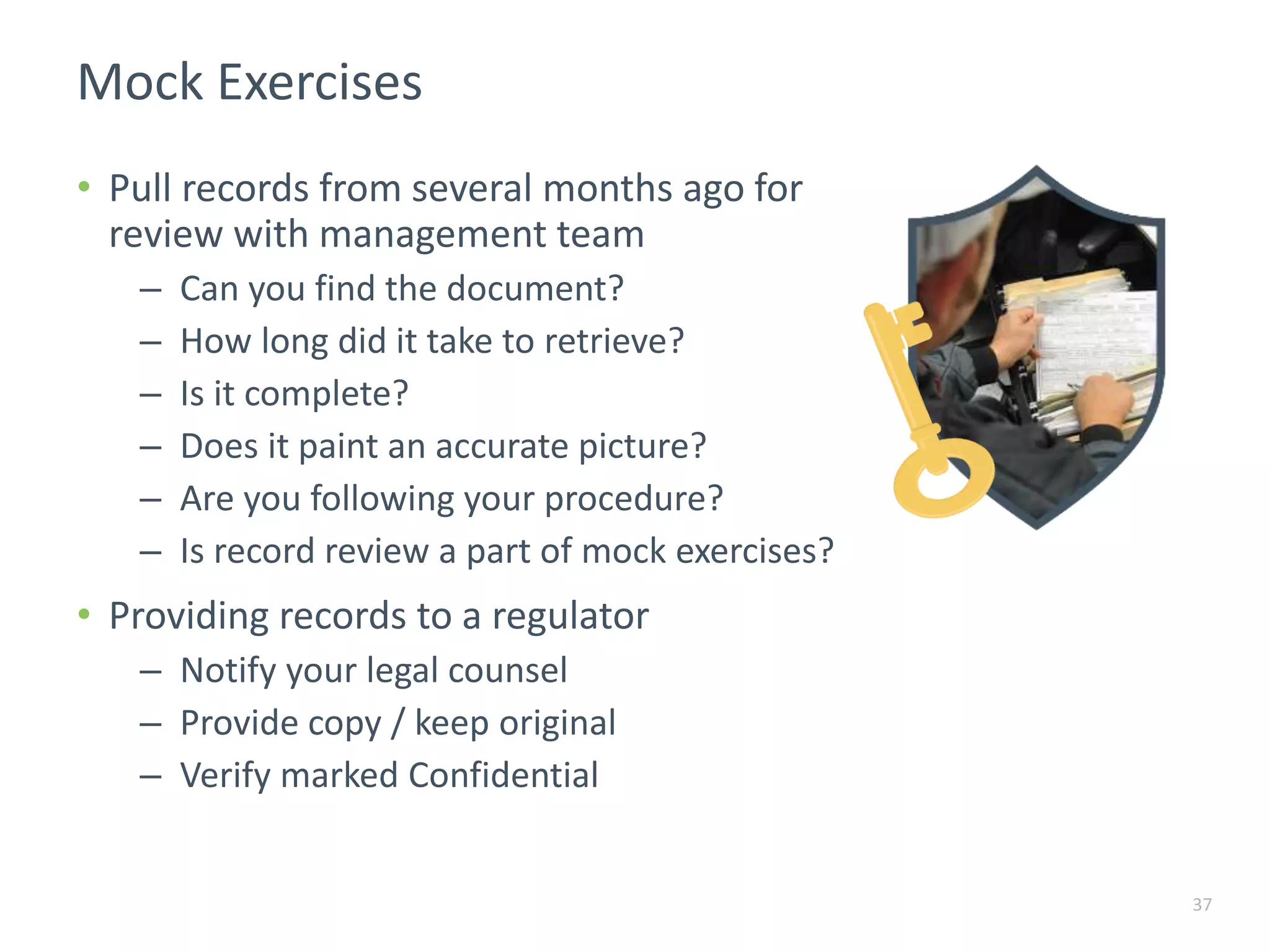Mock Exercises
37
• Pull records from several months ago for
review with management team
– Can you find the document?
– How long did it take to retrieve?
– Is it complete?
– Does it paint an accurate picture?
– Are you following your procedure?
– Is record review a part of mock exercises?
• Providing records to a regulator
– Notify your legal counsel
– Provide copy / keep original
– Verify marked Confidential
 