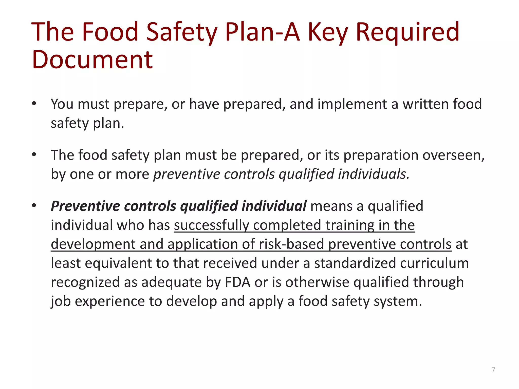 The Food Safety Plan-A Key Required
Document
• You must prepare, or have prepared, and implement a written food
safety plan.
• The food safety plan must be prepared, or its preparation overseen,
by one or more preventive controls qualified individuals.
• Preventive controls qualified individual means a qualified
individual who has successfully completed training in the
development and application of risk-based preventive controls at
least equivalent to that received under a standardized curriculum
recognized as adequate by FDA or is otherwise qualified through
job experience to develop and apply a food safety system.
7
 