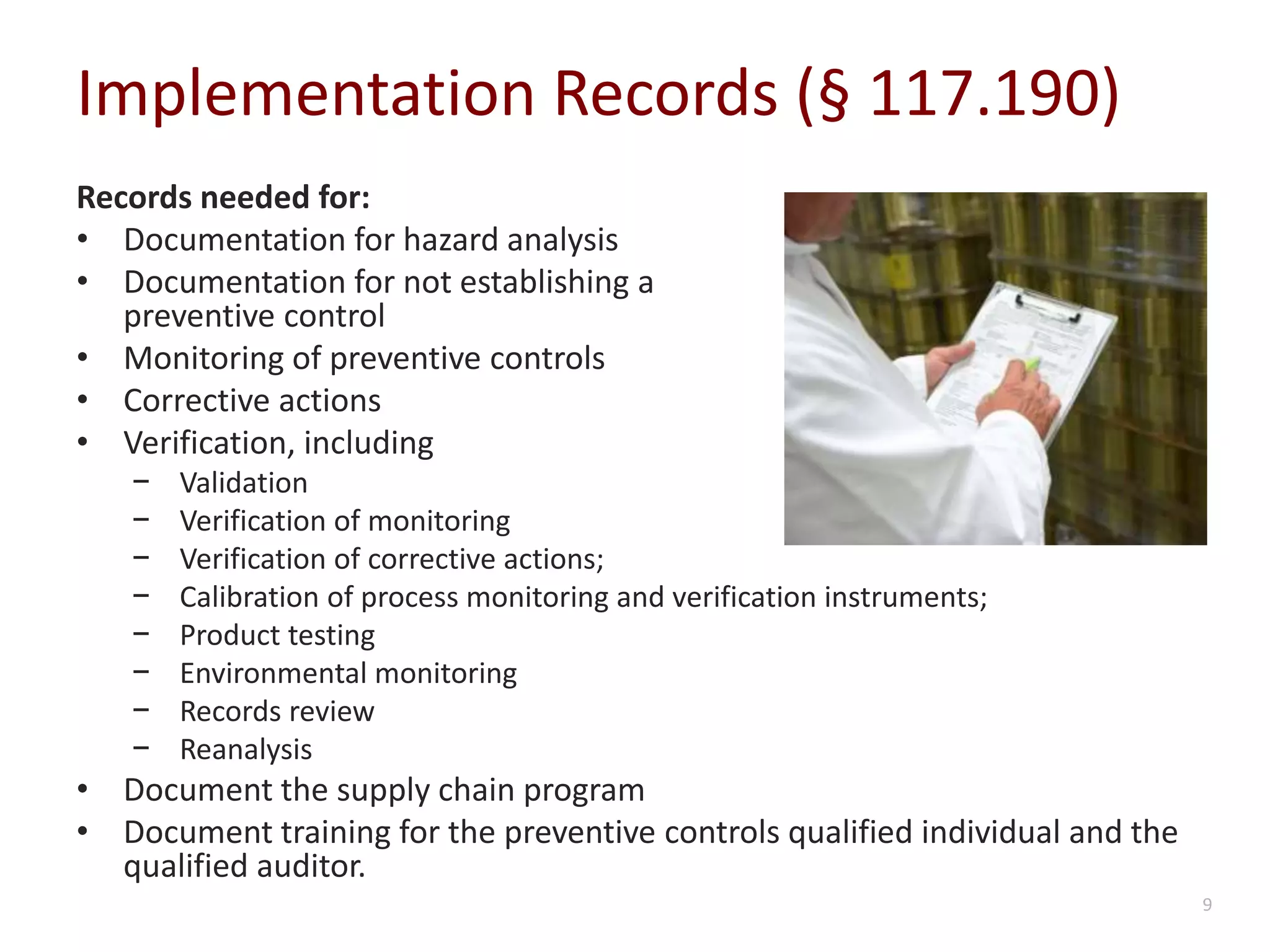 Implementation Records (§ 117.190)
Records needed for:
• Documentation for hazard analysis
• Documentation for not establishing a
preventive control
• Monitoring of preventive controls
• Corrective actions
• Verification, including
− Validation
− Verification of monitoring
− Verification of corrective actions;
− Calibration of process monitoring and verification instruments;
− Product testing
− Environmental monitoring
− Records review
− Reanalysis
• Document the supply chain program
• Document training for the preventive controls qualified individual and the
qualified auditor.
9
 