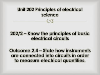 
202/2 – Know the principles of basic
electrical circuits
Outcome 2.4 – State how instruments
are connected into circuits in order
to measure electrical quantities.
Unit 202 Principles of electrical
science
 