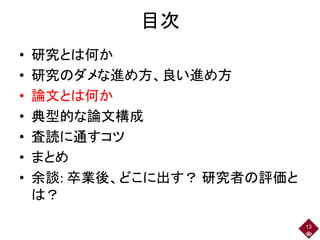 目次
• 研究とは何か
• 研究のダメな進め方、良い進め方
• 論文とは何か
• 典型的な論文構成
• 査読に通すコツ
• まとめ
• 余談: 卒業後、どこに出す？ 研究者の評価と
は？
13
 