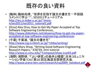 既存の良い資料
• [鵜林] 鵜林尚靖、"世界を目指す論文の書き方 ~ 不採録
コメントに学ぶ ~"、SES2011チュートリアル
http://ws.cs.kobe-u.ac.jp/~masa-
n/ses2011/ses2011_tutorial2.pdf
• [Orso] Alex Orso, How to Get My Paper Accepted at Top
Software Engineering Conferences,
http://www.slideshare.net/alexorso/how-to-get-my-paper-
accepted-at-top-software-engineering-conferences
• [千葉] 千葉滋, “論文の書き方”
http://www.csg.is.titech.ac.jp/~chiba/writing/
• [Shaw] Mary Shaw, "Writing Good Software Engineering
Research Papers," ICSE'03, mini tutorial
http://www.cs.cmu.edu/~Compose/shaw-icse03.pdf
• [浦野] 浦野研, “「よい研究」の条件と種類”,日本コミュニケ
ーション学会（CAJ）第18 回北海道支部研究大会,
http://www.urano-ken.com/research/caj2009_handout.pdf 2
 