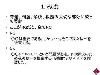 1. 概要
• 背景、問題、解決、根拠の大切な部分に絞っ
て要約
• ここがNGだと、全てNG
• NG
○○は重要である。しかし・・・。そこで我々は～を
提案する。
• OK
○○について・・・という問題がある。その解決のた
め我々は～を提案する。実験により×××を確
認した。
21
 