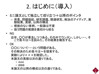 2. はじめに（導入）
• ミニ論文として独立して成り立つ＋以降のポインタ
– 背景、問題提起、研究課題、関連研究、解決のアイディア、実
験結果、貢献、以降の構成
– 根拠のない事柄、一般論は不要
– 扱う問題の範囲を最初から絞る
• NG
近年、○○が普及しつつある。その中でウンヌン。しかし・・・。そ
こで我々は～を試みた。その結果を報告する。
• OK
○○について・・・という問題がある。
その解決のため我々は～を提案する。
実験により×××を確認した。
本論文の貢献は次の通りである。
• ＡＡＡ
• ＢＢＢ
本論文の以降の構成は次の通りである。 22
 
