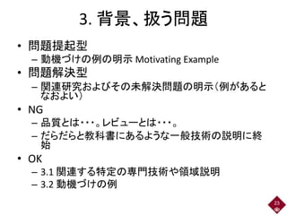 3. 背景、扱う問題
• 問題提起型
– 動機づけの例の明示 Motivating Example
• 問題解決型
– 関連研究およびその未解決問題の明示（例があると
なおよい）
• NG
– 品質とは・・・。レビューとは・・・。
– だらだらと教科書にあるような一般技術の説明に終
始
• OK
– 3.1 関連する特定の専門技術や領域説明
– 3.2 動機づけの例
23
 