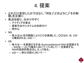 4. 提案
• どれだけ苦労したかではなく、「何を」「どのように」「その制
限」を正確に
• 焦点を絞り、分かりやすく
– アイディアの要点
– 提案手法やシステムの名前付け
– 例中心
• NG
– 我々は2ヶ月の開発により〇〇を実現した。○○はＡ，Ｂ，Ｃか
ら構成される。Ａは・・・
• OK
– 我々は・・・を実現する手法 WashizakiMethod（WM）を提案する
。WMは・・・という場合において～に対して・・・を実現する。
WMの技術的要点はα、β、γである。
– αは・・・。例えば図Xにおいて・・・
24
 