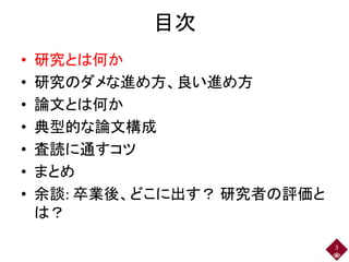 目次
• 研究とは何か
• 研究のダメな進め方、良い進め方
• 論文とは何か
• 典型的な論文構成
• 査読に通すコツ
• まとめ
• 余談: 卒業後、どこに出す？ 研究者の評価と
は？
3
 