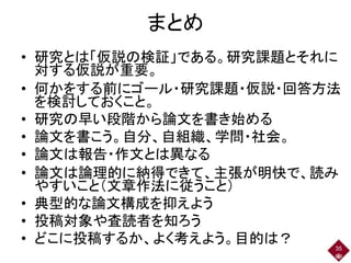 まとめ
• 研究とは「仮説の検証」である。研究課題とそれに
対する仮説が重要。
• 何かをする前にゴール・研究課題・仮説・回答方法
を検討しておくこと。
• 研究の早い段階から論文を書き始める
• 論文を書こう。自分、自組織、学問・社会。
• 論文は報告・作文とは異なる
• 論文は論理的に納得できて、主張が明快で、読み
やすいこと（文章作法に従うこと）
• 典型的な論文構成を抑えよう
• 投稿対象や査読者を知ろう
• どこに投稿するか、よく考えよう。目的は？ 35
 