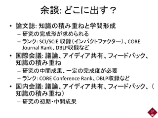 余談: どこに出す？
• 論文誌: 知識の積み重ねと学問形成
– 研究の完成形が求められる
– ランク: SCI/SCIE 収録（インパクトファクター）、CORE
Journal Rank、DBLP収録など
• 国際会議: 議論、アイディア共有、フィードバック、
知識の積み重ね
– 研究の中間成果、一定の完成度が必要
– ランク: CORE Conference Rank、DBLP収録など
• 国内会議: 議論、アイディア共有、フィードバック、 （
知識の積み重ね）
– 研究の初期・中間成果
37
 
