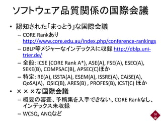 ソフトウェア品質関係の国際会議
• 認知された「まっとう」な国際会議
– CORE Rankあり
http://www.core.edu.au/index.php/conference-rankings
– DBLP等メジャーなインデックスに収録 http://dblp.uni-
trier.de/
– 全般: ICSE (CORE Rank A*), ASE(A), FSE(A), ESEC(A),
SEKE(B), COMPSAC(B), APSEC(C)ほか
– 特定: RE(A), ISSTA(A), ESEM(A), ISSRE(A), CAiSE(A),
QoSA(A), QSIC(B), ARES(B) , PROFES(B), ICST(C) ほか
• ×××な国際会議
– 概要の審査、予稿集を入手できない、CORE Rankなし、
インデックス未収録
– WCSQ, ANQなど 38
 