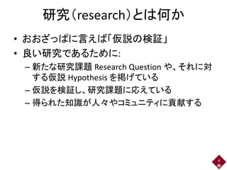 研究（research）とは何か
• おおざっぱに言えば「仮説の検証」
• 良い研究であるために:
– 新たな研究課題 Research Question や、それに対
する仮説 Hypothesis を掲げている
– 仮説を検証し、研究課題に応えている
– 得られた知識が人々やコミュニティに貢献する
4
 