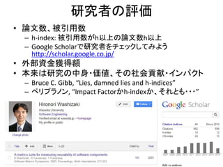 研究者の評価
• 論文数、被引用数
– h-index: 被引用数がh以上の論文数h以上
– Google Scholarで研究者をチェックしてみよう
http://scholar.google.co.jp/
• 外部資金獲得額
• 本来は研究の中身・価値、その社会貢献・インパクト
– Bruce C. Gibb, “Lies, damned lies and h-indices”
– ペリプラノン, “Impact Factorかh-indexか、それとも・・・”
40
 