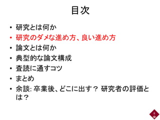 目次
• 研究とは何か
• 研究のダメな進め方、良い進め方
• 論文とは何か
• 典型的な論文構成
• 査読に通すコツ
• まとめ
• 余談: 卒業後、どこに出す？ 研究者の評価と
は？
6
 