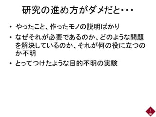 研究の進め方がダメだと・・・
• やったこと、作ったモノの説明ばかり
• なぜそれが必要であるのか、どのような問題
を解決しているのか、それが何の役に立つの
か不明
• とってつけたような目的不明の実験
7
 