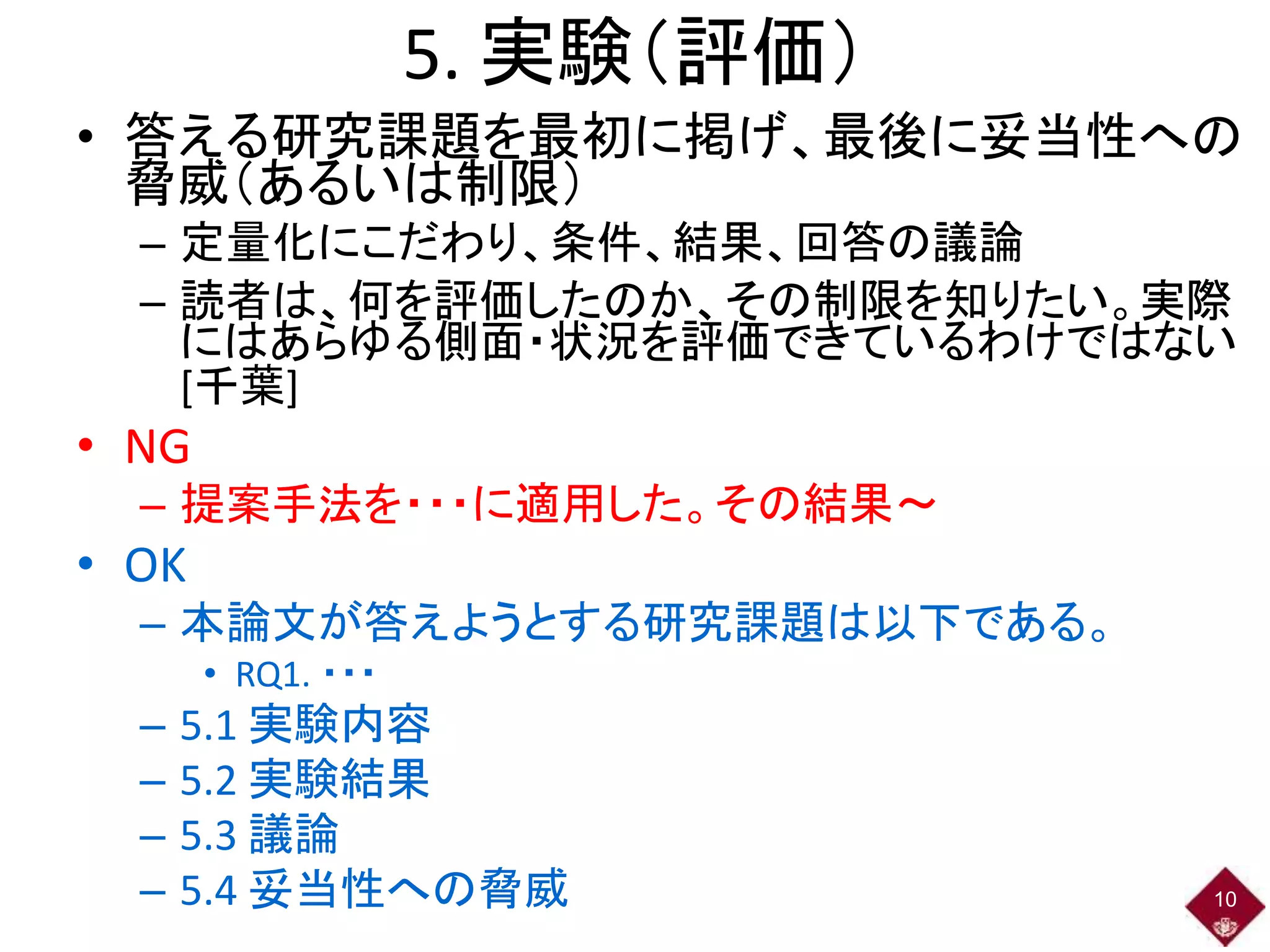 5. 実験（評価）
• 答える研究課題を最初に掲げ、最後に妥当性への
脅威（あるいは制限）
– 定量化にこだわり、条件、結果、回答の議論
– 読者は、何を評価したのか、その制限を知りたい。実際
にはあらゆる側面・状況を評価できているわけではない
[千葉]
• NG
– 提案手法を・・・に適用した。その結果～
• OK
– 本論文が答えようとする研究課題は以下である。
• RQ1. ・・・
– 5.1 実験内容
– 5.2 実験結果
– 5.3 議論
– 5.4 妥当性への脅威 10
 